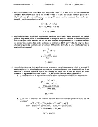 DANIELA QUIMÍ CEVALLOS EMPRESAS-9D GESTIÓN DE OPERACIONES
3. Un servicio de televisión interactiva, cuya producción cuesta $10 al mes, puede venderse en la súper
carretera de la información a $15 por cliente al mes. Si un área de servicio tiene un potencial de
15,000 clientes. ¿Cuánto podría gastar una compañía como máximo en costos fijos anuales para
adquirir y mantener equipo necesario?
)( CVuPQCF eq 
)10$15)($000,15( CF
000,75$CF
4. Un restaurante está estudiando la posibilidad de añadir trucha fresca de río a su menú. Los clientes
podrían elegir entre pescar su propia trucha en un arroyo de montaña simulado o simplemente pedir
que el camarero saque la trucha con una red. Para operar el arroyo se necesitan $10,600por concepto
de costos fijos anuales. Los costos variables se estiman en $6.70 por trucha. La empresa desea
alcanzar el punto de equilibrio con la venta de 800 comidas de trucha al año. ¿Cuál deberá ser el
precio del nuevo plato?
CVu
Q
CF
P
eq

70.6$
800
600,10$
P
95,19$P
5. Gabriel Manufacturing tiene que implementar un proceso manufacturero para reducir la cantidad de
residuos tóxicos. Ha identificado dos procesos que producen el mismo nivel de reducción de dichos
residuos. El primero implicaría recurrir en $300,000 en costos fijos y $600 por unidad en costos
variables. El segundo tendría costos fijos de $120,000 y costos variables de $900 por unidad.
a. ¿Cuál es la cantidad de equilibrio mas allá de la cual el primer proceso resultaría más atractivo?
AB
BA
eq
CVuCVu
CFCF
Q



600$900$
000,120$600,300$


eqQ
600eqQ
b. ¿Cuál sería la diferencia en términos de costo total si la cantidad producida fuera de 800
unidades?
)])(([)])(([ QCVuCFQCVuCFCT AABB 
)]800)(600($000,300[$)]800)(900($000,120[$ CT
]000,780[$]000,840[$ CT
000,60$CT
 