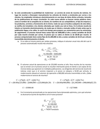 DANIELA QUIMÍ CEVALLOS EMPRESAS-9D GESTIÓN DE OPERACIONES
6. Se está considerando la posibilidad de modernizar un servicio de envío de recortes de noticias. En
lugar de recortar y fotocopiar manualmente los artículos de interés y enviárselos por correo a los
clientes, los empleados introducen electrónicamente en una base de datos dichos artículos, tomados
de las publicaciones de mayor circulación. En cada nueva edición se buscan ciertas palabras clave,
como el nombre de la compañía de un cliente, los nombres de sus competidores, el tipo de empresa y
los productos, servicios y funcionarios de la misma. Cada vez que se localiza cualquiera de esto datos,
se notifica de inmediato a los clientes afectados por medio una red en línea. Si el artículo resulta de
interés se transmite electrónicamente, de modo que el cliente a menudo recibe el texto antes que la
publicación llegue a las calles, lo cual le da tiempo para prepara sus comentarios para las entrevistas
de seguimiento. El proceso manual tiene costos fijos de $400,000 al año y costos variables de $6.20
por cada recorte enviado por correo. El precio que se cobra al cliente es de $8.00 por recorte. El
proceso computarizado tiene costos fijos de $1,300,000 al año y costos variables de $2.25 por artículo
transmitido electrónicamente al cliente.
a. Si se cobra el mismo precio por ambos procesos, indique el volumen anual más allá del cual el
proceso automatizado resulta más atractivo.
CM
MC
eq
CVuCVu
CFCF
Q



25.2$20.6$
000,400$000,300,1$


eqQ
227848eqQ
b. El volumen actual de operaciones es de 225,000 recortes al año. Pero muchos de los recortes
que se envían con el proceso actual no resultan interesante parea el cliente o son copias de los
mismos textos que aparecen en múltiples publicaciones. Los dirigentes del servicio de recorte de
noticias creen que si el servicio mejorará y el precio se redujera a $4.00 por artículo, la
modernización elevaría el volumen de operación a 900,000 artículos transmitidos al año. ¿Debe
modernizarse el servicio de recortes?
))(([))(( CVuQCFQPU 
)20.6)($000,225(000,400[$)000,225)(00.8($ U
00.5000$U
))(([))(( CVuQCFQPU 
)25.2)($000,900(000,300,1[$)000,900)(00.4($ U
275000$U
c. Si el incremento pronosticado en las operaciones fuera demasiado optimista, ¿con qué volumen
se alcanzaría el punto de equilibrio con el nuevo proceso?
CVuP
CF
Qeq


25.2$00.4$
000,300,1$

eqQ
unidadesQeq 742857
 