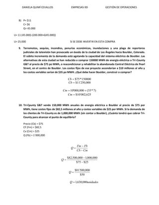 DANIELA QUIMÍ CEVALLOS EMPRESAS-9D GESTIÓN DE OPERACIONES
B) P= $11
C= $6
Q= 45.000
U= 11 (45.000)-(200.000+6(45.000))
U= 25.000 SI SE DEBE INVERTIR EN ESTA COMPRA
9. Terremotos, sequías, incendios, penurias económicas, inundaciones y una plaga de reporteros
judiciales de televisión han provocado un éxodo de la ciudad de Los Ángeles hacia Boulder, Colorado.
El súbito incremento de la demanda está agotando la capacidad del sistema eléctrico de Boulder. Las
alternativas de esta ciudad se han reducido a comprar 150000 MWh de energía eléctrica a Tri-County
G&T al precio de $75 po MWh, o reacondicionar y rehabilitar la abandonada Central Eléctrica de Pearl
Street, en el centro de Boulder. Los costos fijos de ese proyecto ascenderían a $10 millones al año y
los costos variables serían de $35 po MWH. ¿Qué debe hacer Boulder, construir o comprar?
150000*75$Cb
000,250´11$Cb
)7*35(000,000'10 Cm
625,002´10$Cm
10. Tri-Cpunty G&T vende 150,000 MWh anuales de energía eléctrica a Boulder al precio de $75 por
MWh, tiene costos fijos de $82,5 millones al año y costos variables de $25 por MWh. Si la demanda de
los clientes de Tri-County es de 1,000,000 MWh (sin contar a Boulder), ¿Cuánto tendrá que cobrar Tri-
County para alcanzar el punto de equilibrio?
Precio (Cb) = $75
CF (Fm) = $82,5
Cv (Cm) = $25
Q (Fb) = 1´000,000
CmCb
FbFm
Q



25$75$
000,000,1000,500,82$


Q
50$
000,500´81$
Q
unidadesQ 000,630,1
 