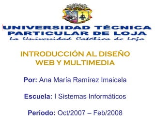 INTRODUCCIÓN AL DISEÑO WEB Y MULTIMEDIA Por:  Ana María Ramírez Imaicela Escuela:  I Sistemas Informáticos Periodo:  Oct/2007 – Feb/2008 