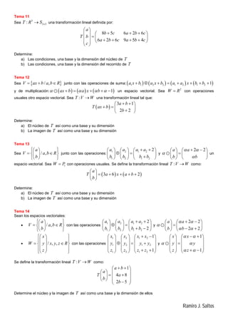 Ramiro J. Saltos
Tema 11
Sea
3
2 2: xT R S una transformación lineal definida por:
8 5 6 2 6
6 2 6 9 5 4
a
b c a b c
T b
a b c a b c
c
 
    
         
 
Determine:
a) Las condiciones, una base y la dimensión del núcleo de T
b) Las condiciones, una base y la dimensión del recorrido de T
Tema 12
Sea  / ,V ax b a b R   junto con las operaciones de suma:        1 1 2 2 1 2 1 2 1a x b a x b a a x b b       
y de multiplicación:      1ax b a x b        un espacio vectorial. Sea
2
W R con operaciones
usuales otro espacio vectorial. Sea :T V W una transformación lineal tal que:
 
3 1
2 2
a b
T ax b
b
  
   
 
Determine:
a) El núcleo de T así como una base y su dimensión
b) La imagen de T así como una base y su dimensión
Tema 13
Sea / ,
a
V a b R
b
  
   
  
junto con las operaciones:
1 2 1 2
1 2 1 2
2a a a a
b b b b
      
      
     
y
2 2a a
b b
 


    
   
   
 un
espacio vectorial. Sea 1W P con operaciones usuales. Se define la transformación lineal :T V W como:
   3 6 2
a
T a x a b
b
 
     
 
Determine:
a) El núcleo de T así como una base y su dimensión
b) La imagen de T así como una base y su dimensión
Tema 14
Sean los espacios vectoriales:
 / ,
a
V a b R
b
  
   
  
con las operaciones
1 2 1 2
1 2 1 2
2
2
a a a a
b b b b
      
      
      
y
2 2
2 2
a a
b b
 

 
    
   
    

 / , ,
x
W y x y z R
z
  
  
   
  
  
con las operaciones
1 2 1 2
1 2 1 2
1 2 1 2
1
1
x x x x
y y y y
z z z z
      
     
       
           
y
1
1
x x
y y
z z
 
 
 
    
   
   
       

Se define la transformación lineal :T V W como:
1
4 8
2 5
a b
a
T a
b
b
  
   
    
    
Determine el núcleo y la imagen de T así como una base y la dimensión de ellos
 