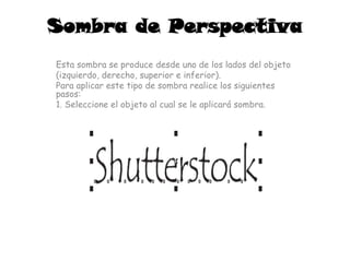 Sombra de Perspectiva
Esta sombra se produce desde uno de los lados del objeto
(izquierdo, derecho, superior e inferior).
Para aplicar este tipo de sombra realice los siguientes
pasos:
1. Seleccione el objeto al cual se le aplicará sombra.
 