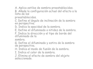 A. Aplica estilos de sombra preestablecidos.
B. Añade la configuración actual del efecto a la
lista de los
preestablecidos.
C. Define el ángulo de inclinación de la sombra
en perspectiva.
D. Indica la opacidad de la sombra.
E. Define el difuminado o nitidez de la sombra.
F. Indica la dirección y el tipo de borde del
difuminado de la
sombra.
G. Define el difuminado y estira de la sombra
de perspectiva.
H. Indica el modo de fusión de la sombra.
I. Indica el color de la sombra.
J. Elimina el efecto de sombra del objeto
seleccionado.
 