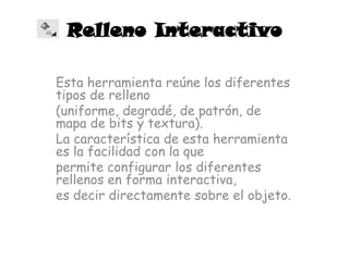 Relleno Interactivo

Esta herramienta reúne los diferentes
tipos de relleno
(uniforme, degradé, de patrón, de
mapa de bits y textura).
La característica de esta herramienta
es la facilidad con la que
permite configurar los diferentes
rellenos en forma interactiva,
es decir directamente sobre el objeto.
 