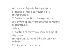 A. Indica el tipo de transparencia.
B. Indica el modo de fusión de la
transparencia.
C. Define la cantidad transparencia.
D. Permite aplica transparencia al relleno,
al contorno, o
ambos.
E. Captura el contenido ubicado bajo el
objeto con
transparencia, manteniéndolo como un
relleno.
F. Elimina la transparencia.
 