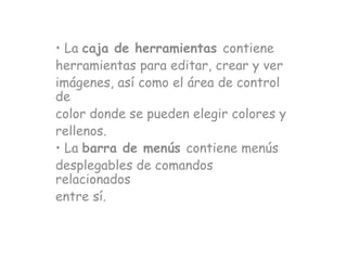 • La caja de herramientas contiene
herramientas para editar, crear y ver
imágenes, así como el área de control
de
color donde se pueden elegir colores y
rellenos.
• La barra de menús contiene menús
desplegables de comandos
relacionados
entre sí.
 