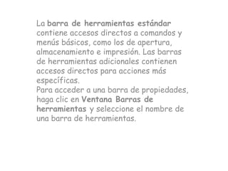 La barra de herramientas estándar
contiene accesos directos a comandos y
menús básicos, como los de apertura,
almacenamiento e impresión. Las barras
de herramientas adicionales contienen
accesos directos para acciones más
específicas.
Para acceder a una barra de propiedades,
haga clic en Ventana Barras de
herramientas y seleccione el nombre de
una barra de herramientas.
 