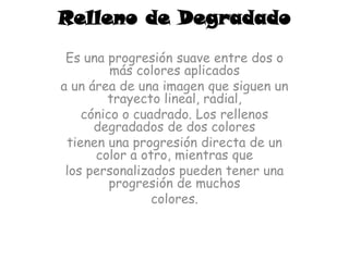 Relleno de Degradado
 Es una progresión suave entre dos o
         más colores aplicados
a un área de una imagen que siguen un
        trayecto lineal, radial,
    cónico o cuadrado. Los rellenos
      degradados de dos colores
 tienen una progresión directa de un
      color a otro, mientras que
 los personalizados pueden tener una
         progresión de muchos
                colores.
 