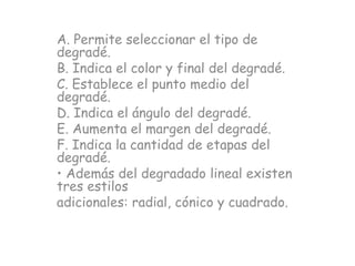 A. Permite seleccionar el tipo de
degradé.
B. Indica el color y final del degradé.
C. Establece el punto medio del
degradé.
D. Indica el ángulo del degradé.
E. Aumenta el margen del degradé.
F. Indica la cantidad de etapas del
degradé.
• Además del degradado lineal existen
tres estilos
adicionales: radial, cónico y cuadrado.
 