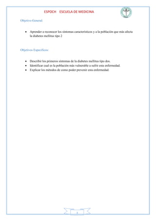 ESPOCH ESCUELA DE MEDICINA
3
Objetivo General:
 Aprender a reconocer los síntomas característicos y a la población que más afecta
la diabetes mellitus tipo 2
Objetivos Específicos:
 Describir los primeros síntomas de la diabetes mellitus tipo dos.
 Identificar cual es la población más vulnerable a sufrir esta enfermedad.
 Explicar los métodos de como poder prevenir esta enfermedad.
 
