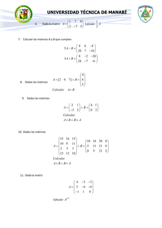 UNIVERSIDAD TÉCNICA DE MANABÍ
6. Dada la matriz
1 7 8
3 7 3
A
 
=  
−
 
Calcular
1
2
A
7. Calcular las matrices A y B que cumplan:
8 6 4
5
20 7 10
8 2 20
3
28 7 6
A B
A B
−
 
− =  
−
 
− −
 
+ =  
− −
 
8. Dadas las matrices
( )
4
2 6 7 6
5
A B
Calcular A B
 
 
=  =  
 
 

9. Dadas las matrices
2 1 4 1
3 2 0 3
A B
Calcular
A B B A
   
=  =
   
−
   
  
10. Dadas las matrices
15 16 15
10 18 50 0
10 8 11
5 11 15 8
2 3 3
0 5 21 2
12 12 10
A B
Calcular
A B B A
 
 
 
 
 
=  =  
   
   
 
  
11. Dada la matriz
4 3 3
5 4 4
1 1 0
A
− −
 
 
= − −
 
 
−
 
Calcular 517
A
 