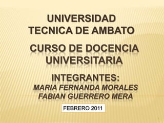 UNIVERSIDAD TECNICA DE AMBATO CURSO DE DOCENCIA  UNIVERSITARIA INTEGRANTES:Maria fernandamoralesfabianguerreromera FEBRERO 2011 1 