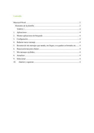 Contenido
Microsoft Word ................................................................................................................ 2
Elementos de la plantilla............................................................................................... 2
TAREA 1................................................................................................................... 4
1. Aplicaciones .............................................................................................................. 4
2. Mostrar aplicaciones de búsqueda............................................................................. 4
3. Configuración............................................................................................................ 4
4. Redactar nuevo mensaje ............................................................................................ 4
5. Resumen de mis mensajes que mando, me llegan, o se quedan en borrador etc....... 4
6. Buscar personas para chatear..................................................................................... 4
7. Mis mensajes recibidos.............................................................................................. 4
8. Actualizar .................................................................................................................. 4
9. Seleccionar ................................................................................................................ 4
10. Anterior y siguiente ............................................................................................... 4
 