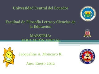 Universidad Central del Ecuador


Facultad de Filosofía Letras y Ciencias de
              la Educación

            MAESTRIA:
         EDUCACIÓN INICIAL


       Jacqueline A. Moncayo R.

            Año: Enero 2012
 
