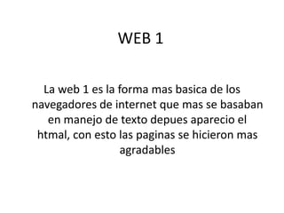 WEB 1

  La web 1 es la forma mas basica de los
navegadores de internet que mas se basaban
   en manejo de texto depues aparecio el
 htmal, con esto las paginas se hicieron mas
                 agradables
 