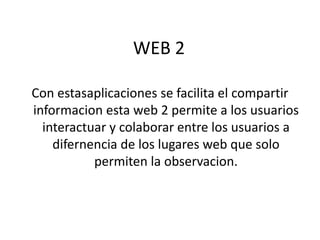 WEB 2

Con estasaplicaciones se facilita el compartir
informacion esta web 2 permite a los usuarios
  interactuar y colaborar entre los usuarios a
    difernencia de los lugares web que solo
           permiten la observacion.
 