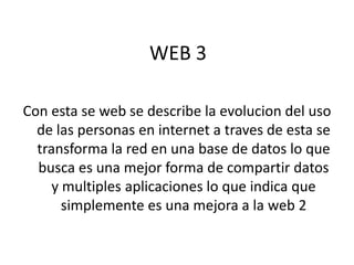 WEB 3

Con esta se web se describe la evolucion del uso
  de las personas en internet a traves de esta se
  transforma la red en una base de datos lo que
  busca es una mejor forma de compartir datos
     y multiples aplicaciones lo que indica que
       simplemente es una mejora a la web 2
 