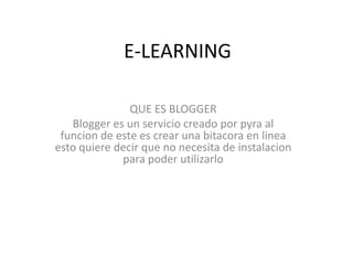 E-LEARNING

               QUE ES BLOGGER
   Blogger es un servicio creado por pyra al
 funcion de este es crear una bitacora en linea
esto quiere decir que no necesita de instalacion
             para poder utilizarlo
 