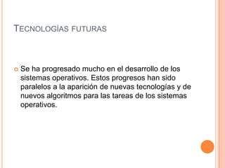 Tecnologías futurasSe ha progresado mucho en el desarrollo de los sistemas operativos. Estos progresos han sido paralelos a la aparición de nuevas tecnologías y de nuevos algoritmos para las tareas de los sistemas operativos.