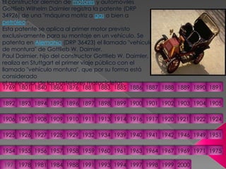 El constructor alemán de motores y automóviles Gottlieb Wilhelm Daimler registra la patente (DRP 34926) de una "máquina motriz a gas o bien a petróleo". Esta patente se aplica al primer motor previsto exclusivamente para su montaje en un vehículo. Se patenta en Alemania (DRP 36423) el llamado "vehículo de montura" de Gottlieb W. Daimier.Paul Daimier, hijo del constructor Gottlieb W. Daimler, realiza en Stuttgart el primer viaje público con el llamado "vehículo montura", que por su forma está considerado el antecesor de las posteriores motocicletas.18811876186017691801184018861885188318901889188818871891189418931892190219001901189518961897189819041903189919051906191319111910190919081907191719211920191419241922191619251926195119491946194219411940193919341932192919281927195519541957195619581975197119691967196419631961196019591976197819811984198819911993199419972000199919981769
