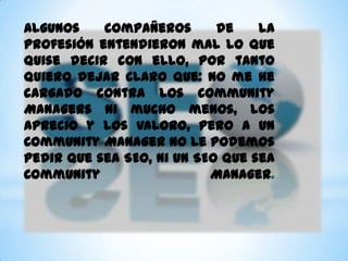 Algunos    compañeros       de    la
profesión entendieron mal lo que
quise decir con ello, por tanto
quiero dejar claro que: No me he
cargado contra los Community
Managers ni mucho menos, los
aprecio y los valoro, pero a un
Community Manager no le podemos
pedir que sea SEO, ni un SEO que sea
Community                  Manager.
 