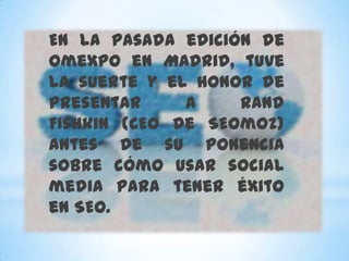 En la pasada edición de
Omexpo en Madrid, tuve
la suerte y el honor de
presentar     a    Rand
Fishkin (CEO de SEOmoz)
antes de su ponencia
sobre cómo usar social
media para tener éxito
en SEO.
 
