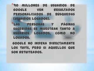 *90 millones de usuarios de
Google      ven     resultados
personalizados de búsquedas
(usuarios logados).
*Las   personas   y    páginas
sugeridas se muestran tanto a
usuarios logados, como no
logados.
 Google no indexa directamente
los tuits, pero si aquellos que
son retuiteados.
 