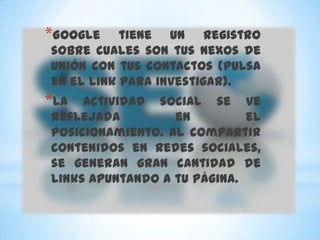 *Google    tiene un registro
sobre cuales son tus nexos de
unión con tus contactos (pulsa
en el link para investigar).
*La  actividad social se ve
reflejada         en         el
posicionamiento. Al compartir
contenidos en redes sociales,
se generan gran cantidad de
links apuntando a tu página.
 