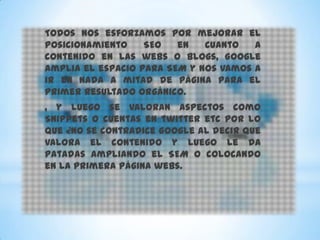 Todos nos esforzamos por mejorar el
posicionamiento    SEO   en   cuanto   a
contenido en las webs o blogs, Google
amplia el espacio para SEM y nos vamos a
ir en nada a mitad de página para el
primer resultado orgánico.
, y luego se valoran aspectos como
Snippets o cuentas en twitter etc por lo
que ¿no se contradice Google al decir que
valora el contenido y luego le da
patadas ampliando el SEM o colocando
en la primera página webs.
 