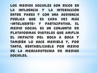 Los medios sociales son ricos en
la influencia y la interacción
entre pares y con una audiencia
pública que es cada vez más
«inteligente» y participativa. El
medio social es un conjunto de
plataformas digitales que amplía
el impacto del boca a boca y
también lo hace medible y, por
tanto, rentabilizable por medio
de la mercadotecnia de medios
sociales.
 