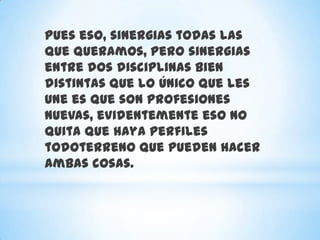 Pues eso, sinergias todas las
que queramos, pero sinergias
entre dos disciplinas bien
distintas que lo único que les
une es que son profesiones
nuevas, evidentemente eso no
quita que haya perfiles
todoterreno que pueden hacer
ambas cosas.
 