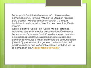 Por su parte, Social Media suena más bien a medios
comunicación. El término “Media” se utiliza en realidad
para acortar “Medios de comunicación”, o lo que
tradicionalmente eran los “Medios de comunicación de
masas”.
Con el adjetivo “Social” en “Social Media” estamos
indicando que estos medios de comunicación masivos
tienen un carácter más “social”, es decir, están basados
en relaciones sociales. Estas relaciones se establecen
generando vínculos a través del medio de comunicación
(“Media”), y estos vínculos generan redes sociales. Así,
podríamos decir que los Social Media en realidad son , o
se componen de, “Social Media Networks”.
 