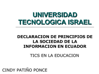 UNIVERSIDAD TECNOLOGICA ISRAEL DECLARACION DE PRINCIPIOS DE LA SOCIEDAD DE LA INFORMACION EN ECUADOR TICS EN LA EDUCACION CINDY PATIÑO PONCE 