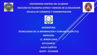 UNIVERSIDAD CENTRAL DEL ECUADOR
FACULTAD DE FILOSOFIA LETRAS Y CIENCIAS DE LA EDUCACION
ESCUELA DE COMERCIO Y ADMINISTRACION
ASIGNATURA:
TECNOLOGIAS DE LA INFORMACION Y COMUNICACIÓN (TIC)
PROFESOR:
LC. BYRON CHASI
ESTUDIANTE:
ALICIA FUENTES
QUITO – ECUADOR
 