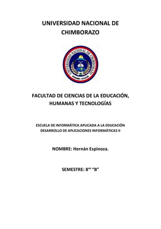 UNIVERSIDAD NACIONAL DE
CHIMBORAZO
FACULTAD DE CIENCIAS DE LA EDUCACIÓN,
HUMANAS Y TECNOLOGÍAS
ESCUELA DE INFORMÁTICA APLICADA A LA EDUCACIÓN
DESARROLLO DE APLICACIONES INFORMÁTICAS II
NOMBRE: Hernán Espinoza.
SEMESTRE: 8vo
“B”
 