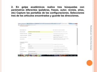 2. En golpe académicos realice tres búsquedas con
parámetros diferentes (palabras, frases, autor, revista, años,
etc) Capture las pantallas de las configuraciones. Selecciones
tres de los artículos encontrados y guarde las direcciones.
Realizadopor:CarlosAriasQuispe
 