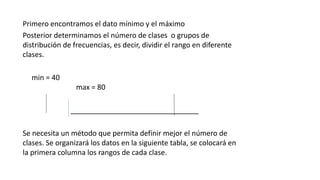 Primero encontramos el dato mínimo y el máximo
Posterior determinamos el número de clases o grupos de
distribución de frecuencias, es decir, dividir el rango en diferente
clases.
min = 40
max = 80
________________________________
Se necesita un método que permita definir mejor el número de
clases. Se organizará los datos en la siguiente tabla, se colocará en
la primera columna los rangos de cada clase.
 