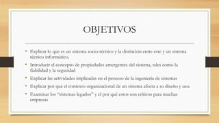 OBJETIVOS

• Explicar lo que es un sistema socio-técnico y la distinción entre este y un sistema
  técnico informático.
• Introducir el concepto de propiedades emergentes del sistema, tales como la
  fiabilidad y la seguridad
• Explicar las actividades implicadas en el proceso de la ingeniería de sistemas
• Explicar por qué el contexto organizacional de un sistema afecta a su diseño y uso.
• Examinar los “sistemas legados” y el por qué estos son críticos para muchas
  empresas
 