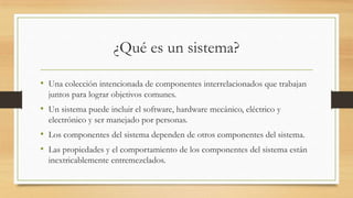 ¿Qué es un sistema?

• Una colección intencionada de componentes interrelacionados que trabajan
  juntos para lograr objetivos comunes.
• Un sistema puede incluir el software, hardware mecánico, eléctrico y
  electrónico y ser manejado por personas.
• Los componentes del sistema dependen de otros componentes del sistema.
• Las propiedades y el comportamiento de los componentes del sistema están
  inextricablemente entremezclados.
 