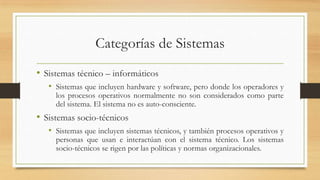 Categorías de Sistemas
• Sistemas técnico – informáticos
   • Sistemas que incluyen hardware y software, pero donde los operadores y
     los procesos operativos normalmente no son considerados como parte
     del sistema. El sistema no es auto-consciente.
• Sistemas socio-técnicos
   • Sistemas que incluyen sistemas técnicos, y también procesos operativos y
     personas que usan e interactúan con el sistema técnico. Los sistemas
     socio-técnicos se rigen por las políticas y normas organizacionales.
 