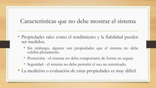 Características que no debe mostrar el sistema

• Propiedades tales como el rendimiento y la fiabilidad pueden
 ser medidos.
  • Sin embargo, algunas son propiedades que el sistema no debe
     exhibir plenamente:
   • Protección - el sistema no debe comportarse de forma no segura
   • Seguridad - el sistema no debe permitir el uso no autorizado.
• La medición o evaluación de estas propiedades es muy difícil.
 