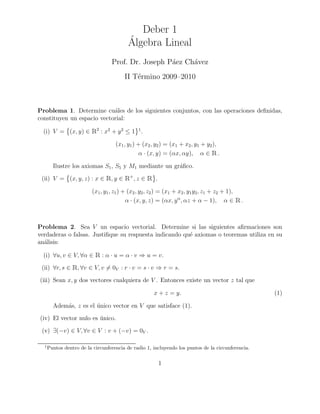 Deber 1
                                          ´
                                          Algebra Lineal
                                  Prof. Dr. Joseph P´ez Ch´vez
                                                    a     a
                                        II T´rmino 2009–2010
                                            e



Problema 1. Determine cu´les de los siguientes conjuntos, con las operaciones deﬁnidas,
                            a
constituyen un espacio vectorial:

  (i) V = (x, y) ∈       Ê2 : x2 + y2 ≤ 1      1
                                                   .

                                    (x1 , y1 ) + (x2 , y2 ) = (x1 + x2 , y1 + y2 ),
                                                α · (x, y) = (αx, αy), α ∈ .     Ê
        Ilustre los axiomas S1 , S5 y M1 mediante un gr´ﬁco.
                                                       a
 (ii) V = (x, y, z) : x ∈       Ê, y ∈ Ê+, z ∈ Ê       .

                         (x1 , y1, z1 ) + (x2 , y2 , z2 ) = (x1 + x2 , y1 y2 , z1 + z2 + 1),
                                         α · (x, y, z) = (αx, y α, αz + α − 1), α ∈            Ê.

Problema 2. Sea V un espacio vectorial. Determine si las siguientes aﬁrmaciones son
verdaderas o falsas. Justiﬁque su respuesta indicando qu´ axiomas o teoremas utiliza en su
                                                        e
an´lisis:
  a

  (i) ∀u, v ∈ V, ∀α ∈      Ê : α · u = α · v ⇒ u = v.
 (ii) ∀r, s ∈    Ê, ∀v ∈ V, v = 0V : r · v = s · v ⇒ r = s.
(iii) Sean x, y dos vectores cualquiera de V . Entonces existe un vector z tal que

                                                       x + z = y.                                   (1)

        Adem´s, z es el unico vector en V que satisface (1).
            a           ´
(iv) El vector nulo es unico.
                       ´
 (v) ∃(−v) ∈ V, ∀v ∈ V : v + (−v) = 0V .

  1
      Puntos dentro de la circunferencia de radio 1, incluyendo los puntos de la circunferencia.

                                                           1
 