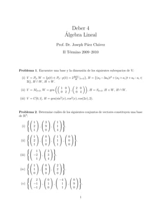 Deber 4
                                    ´
                                    Algebra Lineal
                             Prof. Dr. Joseph P´ez Ch´vez
                                               a     a
                                  II T´rmino 2009–2010
                                      e



Problema 1. Encuentre una base y la dimensi´n de los siguientes subespacios de V:
                                           o

  (i) V = P3 , W = {p(t) ∈ P3 : p(1) = 2 dp(t) |t=2 }, H = {(a2 − 3a0 )t3 + (a2 + a1 )t + a0 : ai ∈
      R
                                          dt
       }, H ∩ W , H + W .

                                 1 0         2 0
 (ii) V = M2×2 , W = gen                 ,            , H = S2×2 , H + W , H ∩ W .
                                 0 2         0 4

(iii) V = C[0, 1], H = gen(sin2 (x), cos2 (x), cos(2x), 2).



Problema 2. Determine cu´les de los siguientes conjuntos de vectores constituyen una base
                             a
deR    3
         :
             
         1          3       1 
   (i)  2  ,  9  ,  1  .
             1       0       4
                               
               
         1          0       1      0 
  (ii)      2 , 1 , 1 , 0  .
             1       0       1      0
                                      
                 
              1       3 
 (iii)      −2  ,  3  .
               1       4
                        
             
         1          0       2 
 (iv)  1  ,  9  ,  2  .
             0       0       0
                               
                              
              2       0       −4     0 
  (v)       −1  ,  1  ,  1  ,  9  .
             −1        0        1     0
                                         


                                                1
 