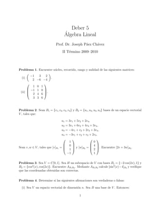 Deber 5
                                     ´
                                     Algebra Lineal
                              Prof. Dr. Joseph P´ez Ch´vez
                                                a     a
                                   II T´rmino 2009–2010
                                       e



Problema 1. Encuentre n´cleo, recorrido, rango y nulidad de las siguientes matrices:
                       u
        −1  3   2
  (i)                     .
         2 −6 −4
              
         1 0 1
       −1 1 0 
 (ii)         
       2 4 6 .
         3 3 6


Problema 2. Sean B1 = {v1 , v2 , v3 , v4 } y B2 = {u1 , u2 , u3 , u4 } bases de un espacio vectorial
V , tales que:

                                   u1 = 3v1 + 5v2 + 2v4 ,
                                   u2 = 3v1 + 6v2 + 4v3 + 3v4 ,
                                   u3 = −4v1 + v2 + 2v3 + 3v4 ,
                                   u4 = −3v1 + v2 + v3 + 2v4 .
                                                        
                                        1                  0
                                     0                  4 
Sean v, w ∈ V , tales que [v]B1   =                     
                                     1  y [w]B2 =  2 . Encuentre [2v + 3w]B2 .
                                       −1                  1


Problema 3. Sea V = C[0, 1]. Sea H un subespacio de V con bases B1 = {−2 cos(2x), 1} y
B2 = {cos2 (x), cos(2x)}. Encuentre AB1 B2 . Mediante AB1 B2 calcule [sin2 (x)−4]B2 y veriﬁque
que las coordenadas obtenidas son correctas.


Problema 4. Determine si las siguientes aﬁrmaciones son verdaderas o falsas:

  (i) Sea V un espacio vectorial de dimensi´n n. Sea B una base de V . Entonces:
                                           o

                                                 1
 