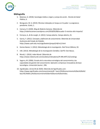 Bibliografía
1. Balarezo, G. (2018). Sociología médica: origen y campo de acción . Revista de Salud
Pública, 6.
2. Bereguiain, M. A. (2019). REvistas indexadas en Scopus en Ecuador: La asignatura
pendiente. Scielo, 1.
3. Camana, R. (2020). Blog de Roberto Camana. Obtenido de
https://robertocamana.wordpress.com/2018/05/08/ecuador-3-revistas-alto-impacto/
4. Ferreyra, A., & De Longhi, A. (2012). Campo abierto. Campo abierto, 25.
5. García, Y. (2012). Concepto y definición de conocimiento. Obtenido de Universidad
Autónoma del Estado de Hidaldo:
https://www.uaeh.edu.mx/scige/boletin/prepa3/n8/m12.html
6. Gomez Bastar, S. (2012). Metodología de la investigación. Red Tercer MIlenio, 92.
7. LNS. (2013). Metodología de la Investigación Científica. QUITO: Don Bosco.
8. Mundi, I. (2016). Index Mundi. Obtenido de
https://www.indexmundi.com/es/datos/indicadores/IP.JRN.ARTC.SC/rankings
9. Segarra, M. (2006). Estudio de la naturaleza estratégica del conocimiento y las
capacidades de gestión del conocimiento: Aplicaión a empresas innovadoras de base
tecnológica. Universitat Jaume i, 396.
10. Significados. (16 de 04 de 2020). Obtenido de Significados.com:
https://www.significados.com/conocimiento/#:~:text=El%20conocimiento%20es%20la%2
0acci%C3%B3n,al%20conocimiento%20en%20varios%20sentidos.
 