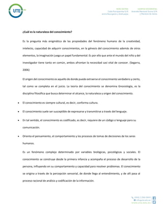 ¿Cuál es la naturaleza del conocimiento?
Es la pregunta más enigmática de las propiedades del fenómeno humano de la creatividad,
intelecto, capacidad de adquirir conocimientos, en la génesis del conocimiento además de otros
elementos, la imaginación juega un papel fundamental. Es por ello que ante el mundo del niño y del
investigador tiene tanto en común, ambos afrontan la necesidad casi vital de conocer. (Segarra,
2006)
El origen del conocimiento es aquello de donde puede extraerse el conocimiento verdadero y cierto,
tal como se completa en el juicio. La teoría del conocimiento se denomina Gnosiología, es la
disciplina filosófica que busca determinar el alcance, la naturaleza y origen del conocimiento.
 El conocimiento es siempre cultural, es decir, conforma cultura.
 El conocimiento suele ser susceptible de expresarse y transmitirse a través del lenguaje.
 En tal sentido, el conocimiento es codificado, es decir, requiere de un código o lenguaje para su
comunicación.
 Orienta el pensamiento, el comportamiento y los procesos de tomas de decisiones de los seres
humanos.
Es un fenómeno complejo determinado por variables biológicas, psicológicas y sociales. El
conocimiento se construye desde la primera infancia y acompaña el proceso de desarrollo de la
persona, influyendo en su comportamiento y capacidad para resolver problemas. El conocimiento
se origina a través de la percepción sensorial, de donde llega al entendimiento, y de allí pasa al
proceso racional de análisis y codificación de la información.
 