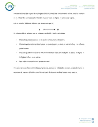 Solo basta con que el sujeto se disponga a conocer para que el conocimiento exista, pero no siempre
es en este orden como se da la relación, muchas veces el objeto es quien va al sujeto.
Con lo anterior podemos deducir que la relación real es:
En este sentido la relación que se establece es de ida y vuelta, entonces:
 El objeto que es estudiado no es pasivo sino sumamente activo.
 El objeto va transformando al sujeto en investigador, es decir, el sujeto influye y es influido
por el objeto.
 El sujeto puede manipular o influir infinidad de veces en el objeto, es decir, el objeto es
influido e influye en el sujeto.
 Dos sujetos no pueden ser iguales entre sí.
Por estas razones el conocimiento es un proceso, porque no está dado, es decir, un objeto nunca es
conocido de manera definitiva, más bien se trata de ir conociendo al objeto poco a poco.
 