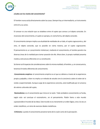 ¿Cuáles son los niveles del conocimiento?
El hombre nunca actúa directamente sobre las cosas. Siempre hay un intermediario, un instrumento
entre él y sus actos.
El conocer es una relación que se establece entre el sujeto que conoce y el objeto conocido. En
el proceso del conocimiento, el sujeto se apropia, en cierta forma, del objeto conocido.
El conocimiento siempre implica una dualidad de realidades de un lado, el sujeto cognoscente y, del
otro, el objeto conocido, que es poseído en cierta manera, por el sujeto cognoscente.
El pensamiento es un conocimiento intelectual, mediante el conocimiento, el hombre penetra las
diversas áreas de la realidad para tomar posesión de ella. Ahora bien, la propia realidad presenta
niveles y estructuras diferentes en su constitución.
Se tienen así 8 especies de consideraciones sobre la misma realidad, el hombre, y, en consecuencia,
tenemos 8 niveles diferentes de conocimiento.
-Conocimiento empírico: el conocimiento empírico es el que se obtiene a través de la experiencia
propia y palpable, si bien no implica un método de estudio sino la conciencia sobre el orden de lo
vivido o experimentado. Aunque surge de la experiencia concreta, está modificado por el universo
de valores culturales del sujeto.
-Racionalismo: es el conocimiento que inicia en la razón. Todo verdadero conocimiento se funda,
según esto ‐así concluye el racionalismo‐, en el pensamiento. Platón llama a este mundo
suprasensible el mundo de las Ideas. Este mundo no es meramente un orden lógico, sino a la vez un
orden metafísico, un reino de esencias ideales metafísicas.
-Criticismo: cuando el conocimiento proviene tanto de la razón como de la percepción.
 
