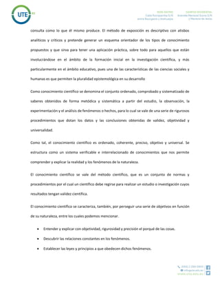 consulta como lo que él mismo produce. El método de exposición es descriptivo con atisbos
analíticos y críticos y pretende generar un esquema orientador de los tipos de conocimiento
propuestos y que sirva para tener una aplicación práctica, sobre todo para aquellos que están
involucrándose en el ámbito de la formación inicial en la investigación científica, y más
particularmente en el ámbito educativo, pues una de las características de las ciencias sociales y
humanas es que permiten la pluralidad epistemológica en su desarrollo
Como conocimiento científico se denomina el conjunto ordenado, comprobado y sistematizado de
saberes obtenidos de forma metódica y sistemática a partir del estudio, la observación, la
experimentación y el análisis de fenómenos o hechos, para lo cual se vale de una serie de rigurosos
procedimientos que dotan los datos y las conclusiones obtenidas de validez, objetividad y
universalidad.
Como tal, el conocimiento científico es ordenado, coherente, preciso, objetivo y universal. Se
estructura como un sistema verificable e interrelacionado de conocimientos que nos permite
comprender y explicar la realidad y los fenómenos de la naturaleza.
El conocimiento científico se vale del método científico, que es un conjunto de normas y
procedimientos por el cual un científico debe regirse para realizar un estudio o investigación cuyos
resultados tengan validez científica.
El conocimiento científico se caracteriza, también, por perseguir una serie de objetivos en función
de su naturaleza, entre los cuales podemos mencionar.
 Entender y explicar con objetividad, rigurosidad y precisión el porqué de las cosas.
 Descubrir las relaciones constantes en los fenómenos.
 Establecer las leyes y principios a que obedecen dichos fenómenos.
 