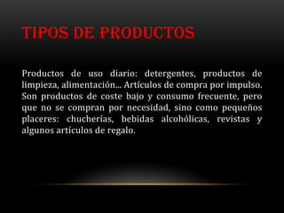 TIPOS DE PRODUCTOS

Productos de uso diario: detergentes, productos de
limpieza, alimentación... Artículos de compra por impulso.
Son productos de coste bajo y consumo frecuente, pero
que no se compran por necesidad, sino como pequeños
placeres: chucherías, bebidas alcohólicas, revistas y
algunos artículos de regalo.
 